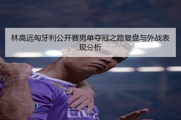 林高远匈牙利公开赛男单夺冠之路复盘与外战表现分析